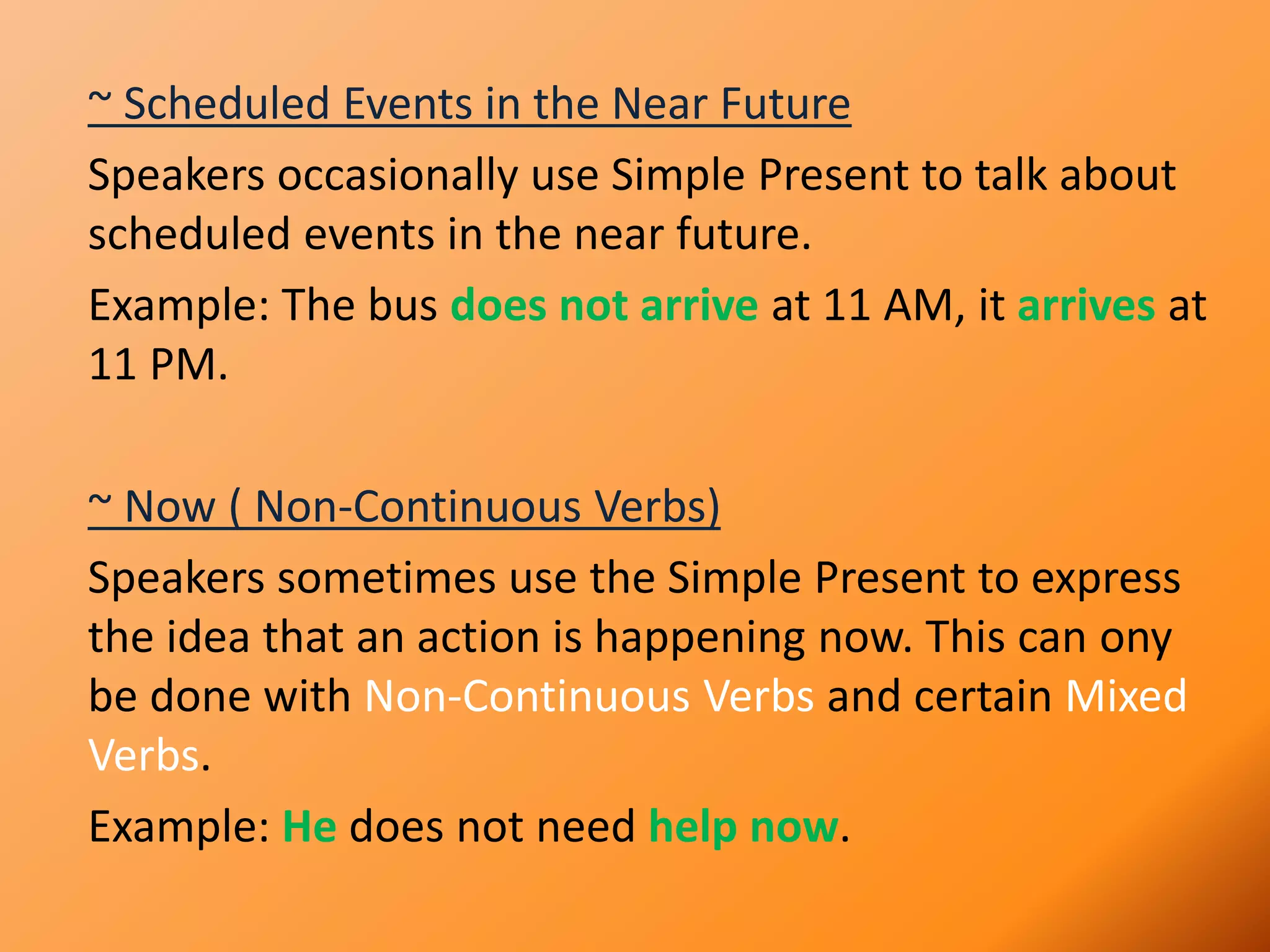 ~ Scheduled Events in the Near Future
Speakers occasionally use Simple Present to talk about
scheduled events in the near future.
Example: The bus does not arrive at 11 AM, it arrives at
11 PM.
~ Now ( Non-Continuous Verbs)
Speakers sometimes use the Simple Present to express
the idea that an action is happening now. This can ony
be done with Non-Continuous Verbs and certain Mixed
Verbs.
Example: He does not need help now.
 