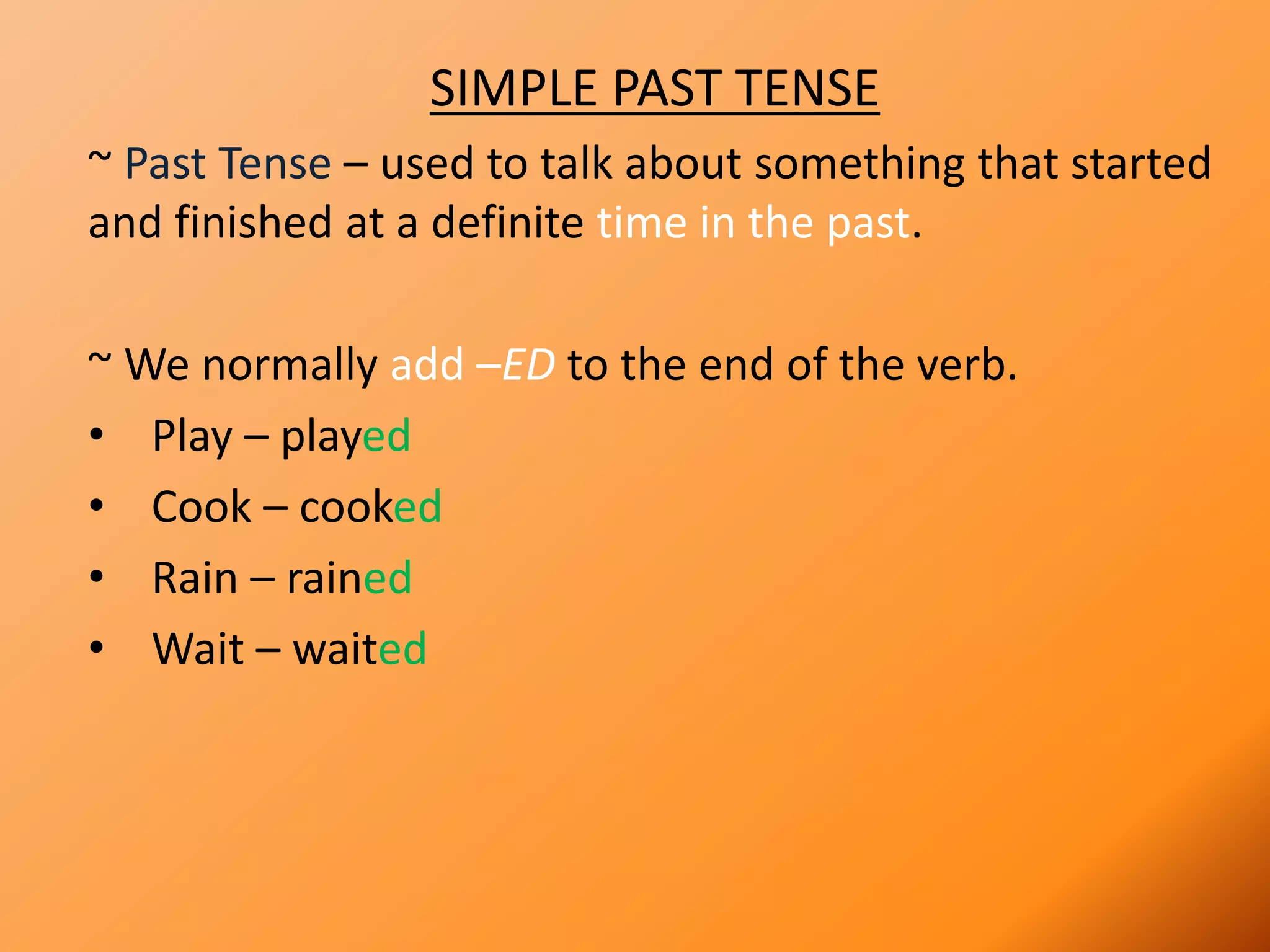 SIMPLE PAST TENSE
~ Past Tense – used to talk about something that started
and finished at a definite time in the past.
~ We normally add –ED to the end of the verb.
• Play – played
• Cook – cooked
• Rain – rained
• Wait – waited
 