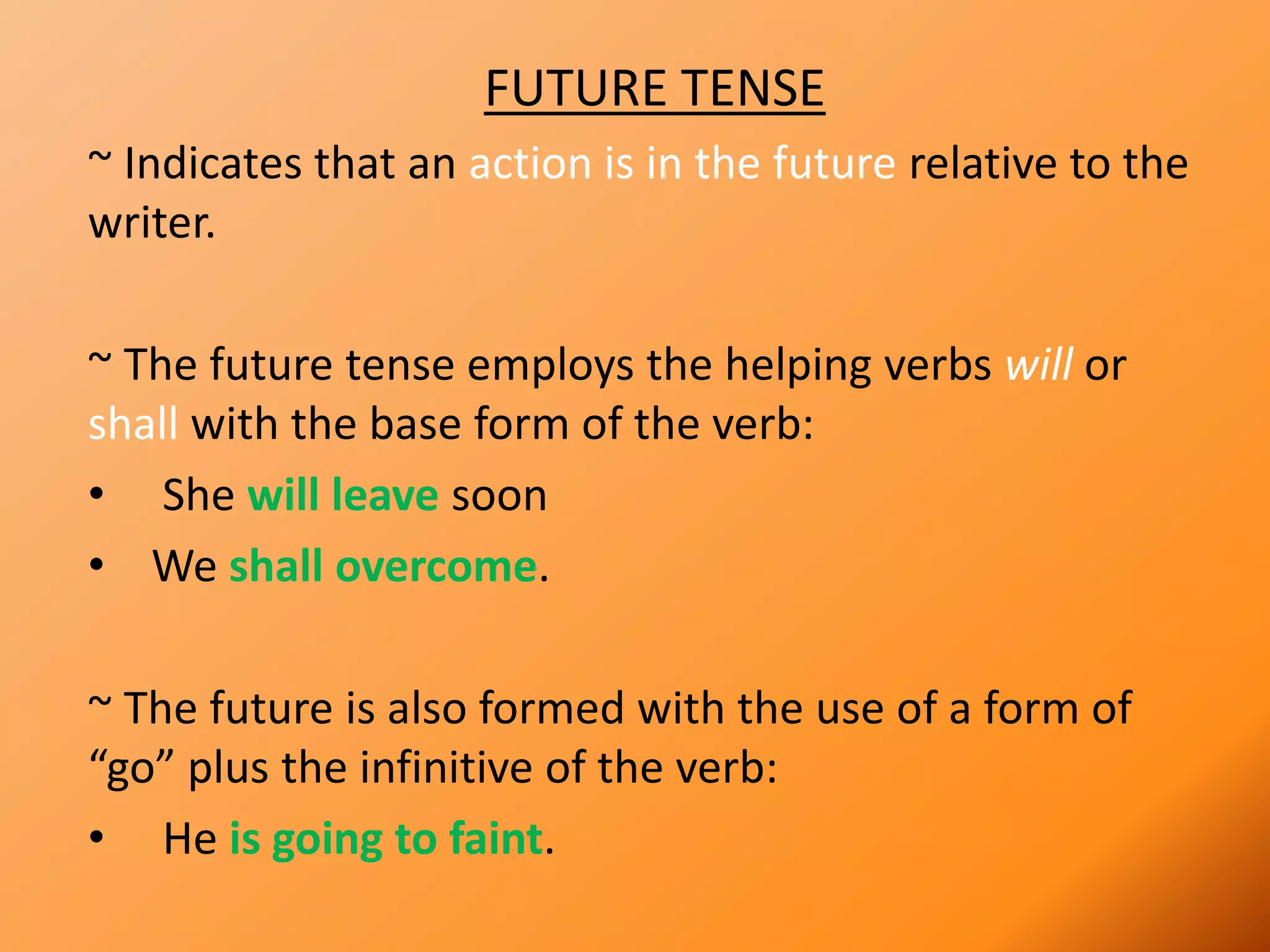 FUTURE TENSE
~ Indicates that an action is in the future relative to the
writer.
~ The future tense employs the helping verbs will or
shall with the base form of the verb:
• She will leave soon
• We shall overcome.
~ The future is also formed with the use of a form of
“go” plus the infinitive of the verb:
• He is going to faint.
 