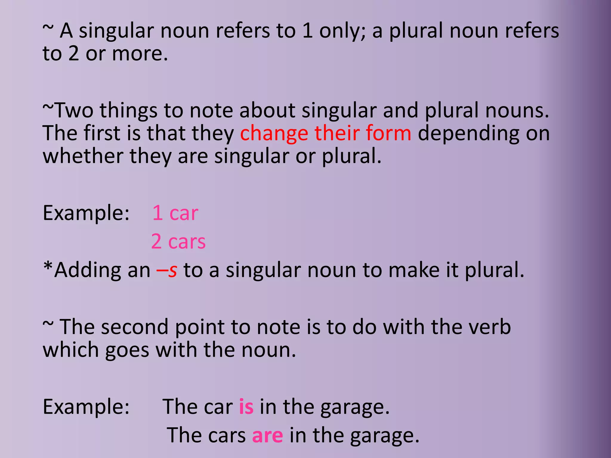 ~ A singular noun refers to 1 only; a plural noun refers
to 2 or more.
~Two things to note about singular and plural nouns.
The first is that they change their form depending on
whether they are singular or plural.
Example: 1 car
2 cars
*Adding an –s to a singular noun to make it plural.
~ The second point to note is to do with the verb
which goes with the noun.
Example: The car is in the garage.
The cars are in the garage.
 