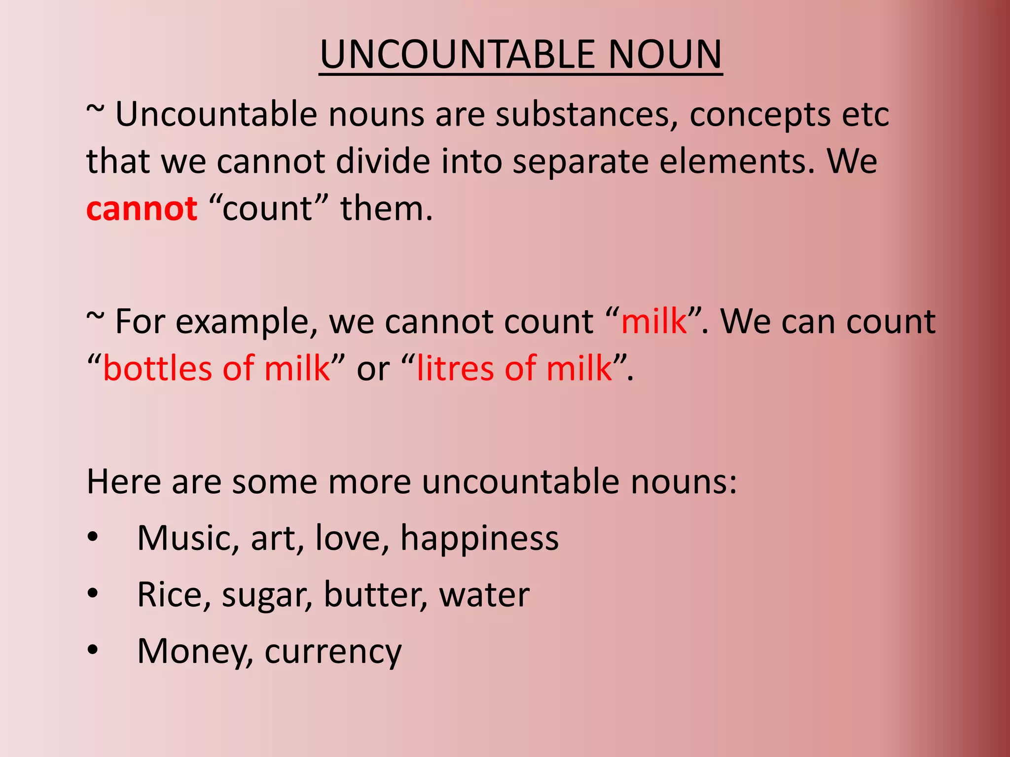 UNCOUNTABLE NOUN
~ Uncountable nouns are substances, concepts etc
that we cannot divide into separate elements. We
cannot “count” them.
~ For example, we cannot count “milk”. We can count
“bottles of milk” or “litres of milk”.
Here are some more uncountable nouns:
• Music, art, love, happiness
• Rice, sugar, butter, water
• Money, currency
 