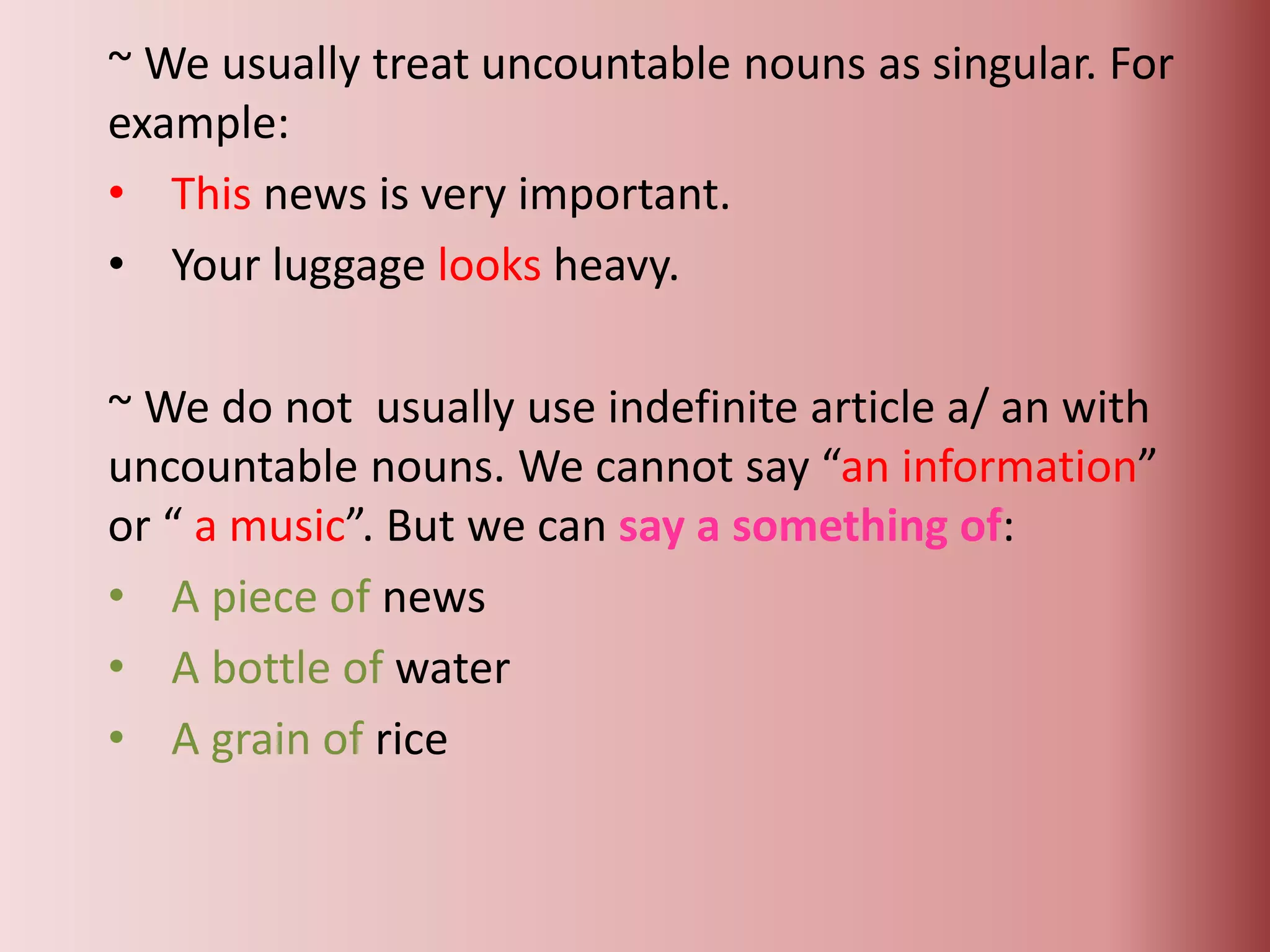 ~ We usually treat uncountable nouns as singular. For
example:
• This news is very important.
• Your luggage looks heavy.
~ We do not usually use indefinite article a/ an with
uncountable nouns. We cannot say “an information”
or “ a music”. But we can say a something of:
• A piece of news
• A bottle of water
• A grain of rice
 