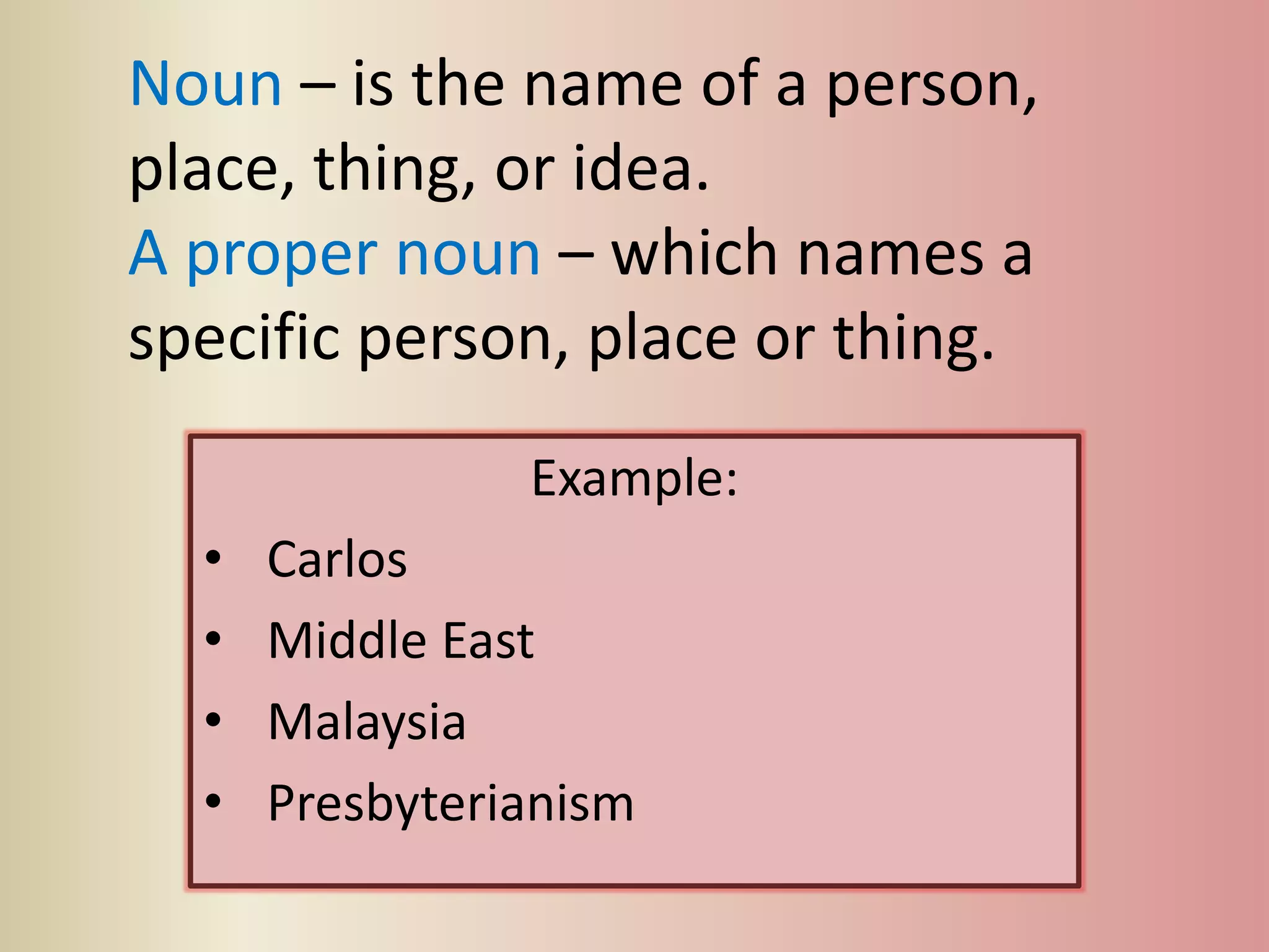 Noun – is the name of a person,
place, thing, or idea.
A proper noun – which names a
specific person, place or thing.
Example:
• Carlos
• Middle East
• Malaysia
• Presbyterianism
 