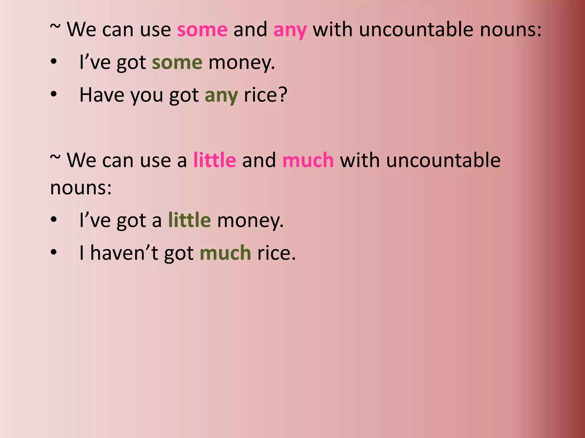 ~ We can use some and any with uncountable nouns:
• I’ve got some money.
• Have you got any rice?
~ We can use a little and much with uncountable
nouns:
• I’ve got a little money.
• I haven’t got much rice.
 