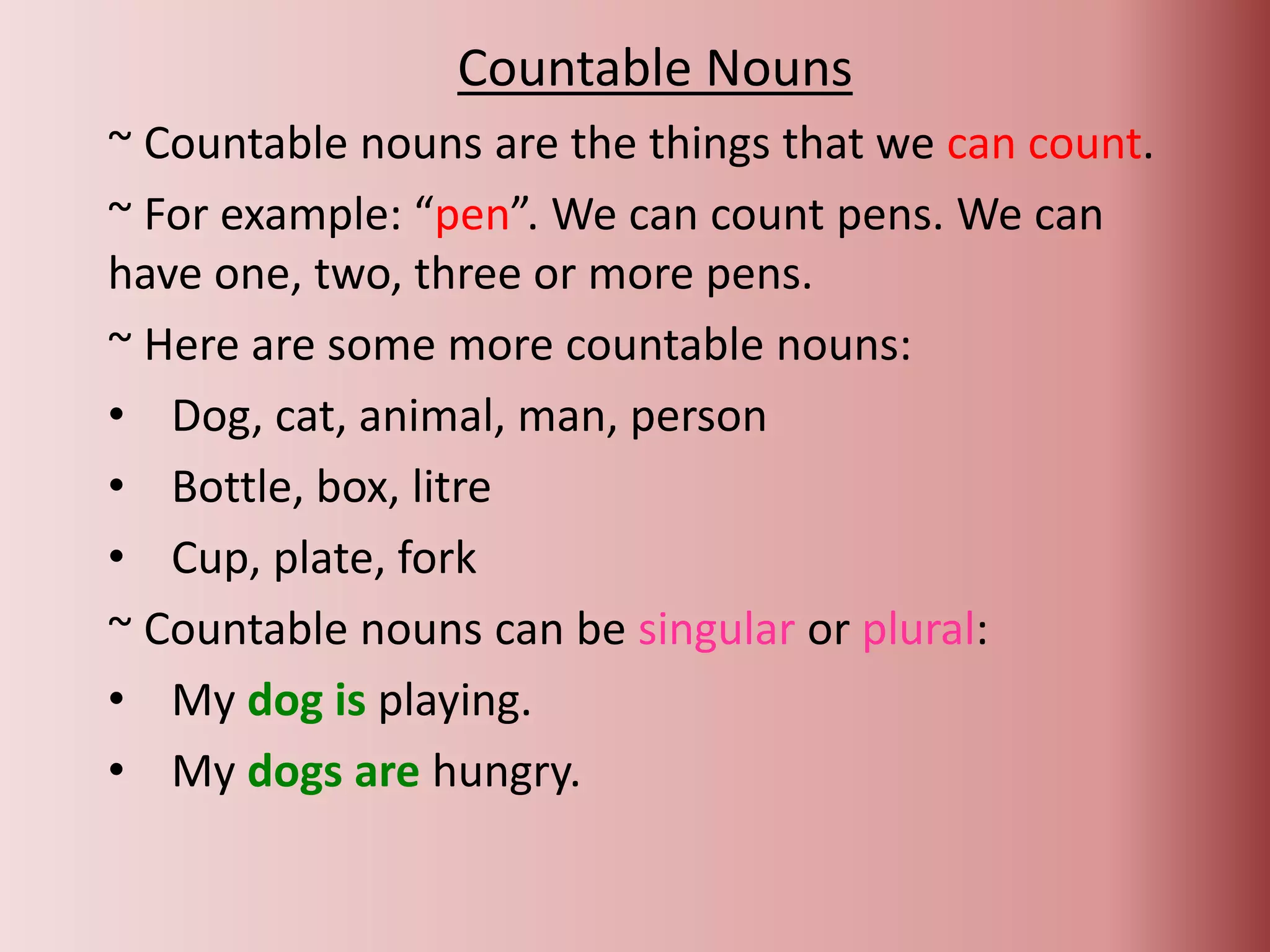 Countable Nouns
~ Countable nouns are the things that we can count.
~ For example: “pen”. We can count pens. We can
have one, two, three or more pens.
~ Here are some more countable nouns:
• Dog, cat, animal, man, person
• Bottle, box, litre
• Cup, plate, fork
~ Countable nouns can be singular or plural:
• My dog is playing.
• My dogs are hungry.
 
