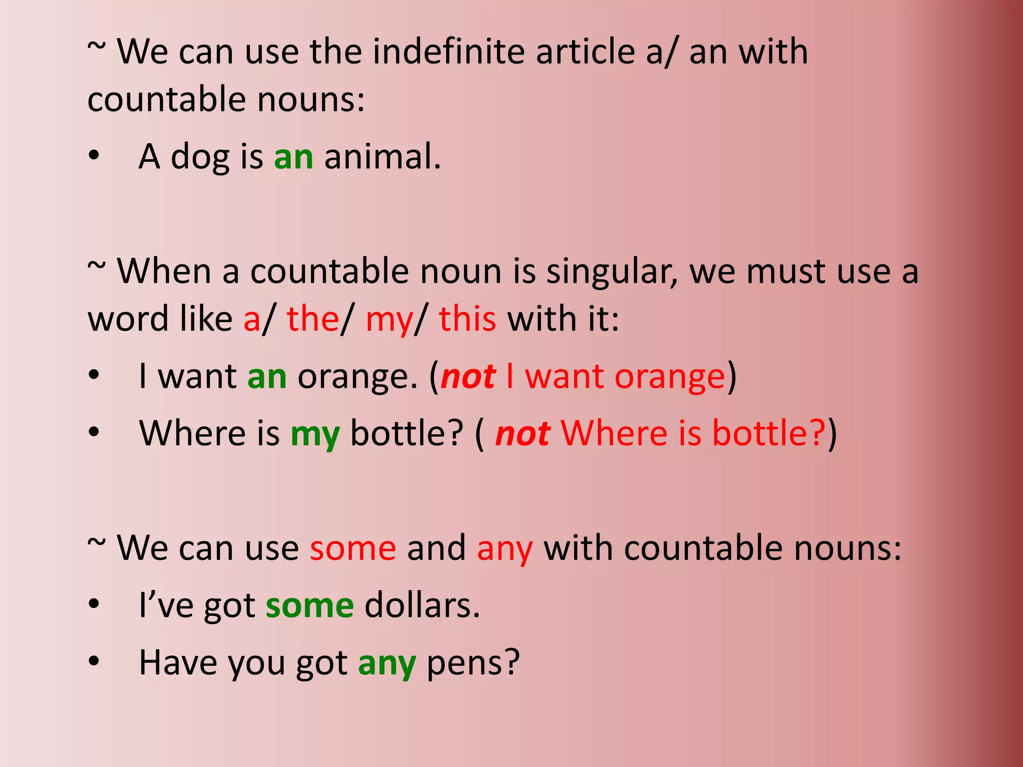 ~ We can use the indefinite article a/ an with
countable nouns:
• A dog is an animal.
~ When a countable noun is singular, we must use a
word like a/ the/ my/ this with it:
• I want an orange. (not I want orange)
• Where is my bottle? ( not Where is bottle?)
~ We can use some and any with countable nouns:
• I’ve got some dollars.
• Have you got any pens?
 