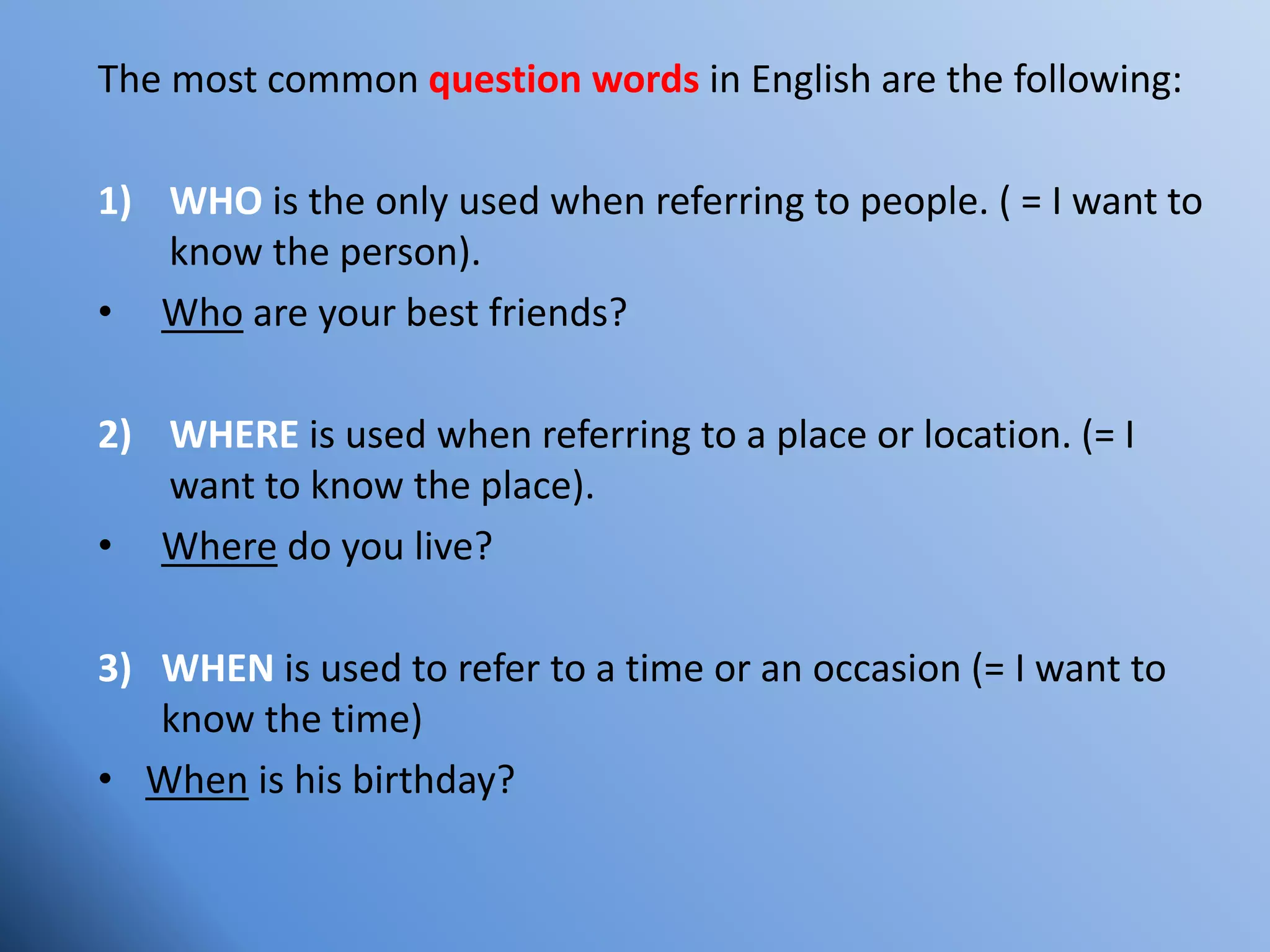 The most common question words in English are the following:
1) WHO is the only used when referring to people. ( = I want to
know the person).
• Who are your best friends?
2) WHERE is used when referring to a place or location. (= I
want to know the place).
• Where do you live?
3) WHEN is used to refer to a time or an occasion (= I want to
know the time)
• When is his birthday?
 
