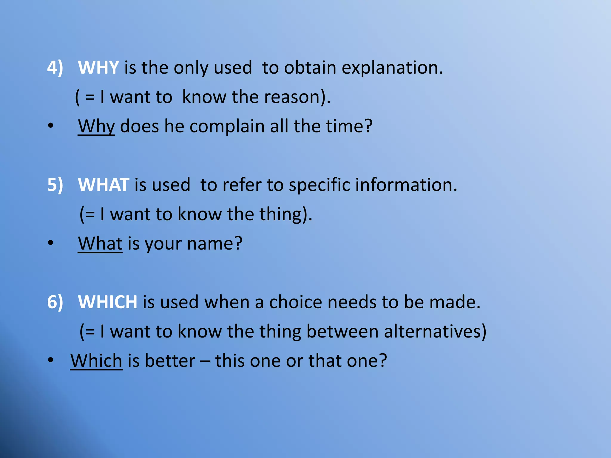 4) WHY is the only used to obtain explanation.
( = I want to know the reason).
• Why does he complain all the time?
5) WHAT is used to refer to specific information.
(= I want to know the thing).
• What is your name?
6) WHICH is used when a choice needs to be made.
(= I want to know the thing between alternatives)
• Which is better – this one or that one?
 