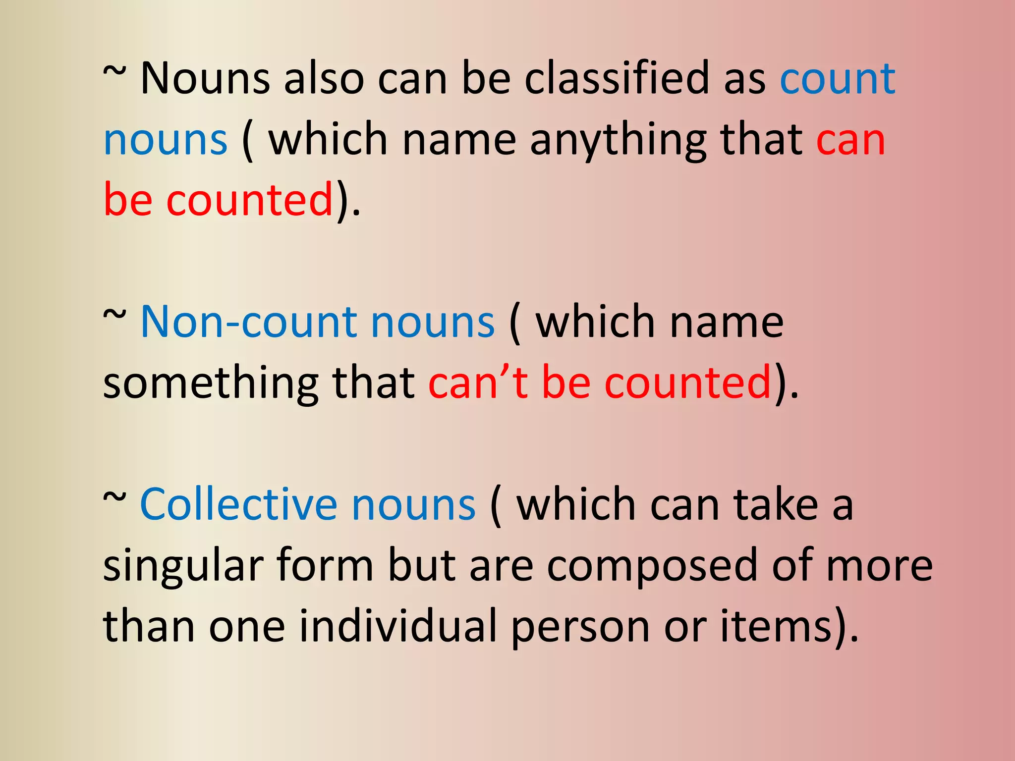 ~ Nouns also can be classified as count
nouns ( which name anything that can
be counted).
~ Non-count nouns ( which name
something that can’t be counted).
~ Collective nouns ( which can take a
singular form but are composed of more
than one individual person or items).
 