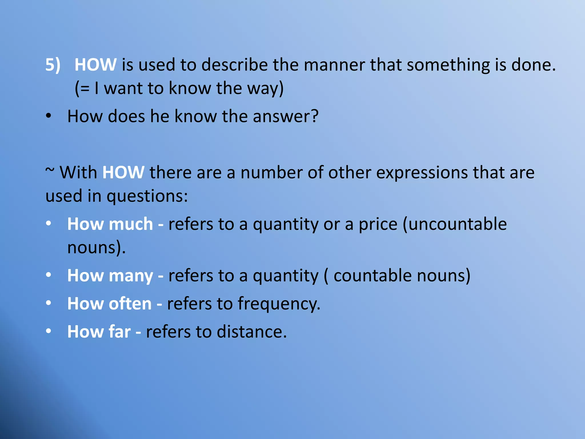 5) HOW is used to describe the manner that something is done.
(= I want to know the way)
• How does he know the answer?
~ With HOW there are a number of other expressions that are
used in questions:
• How much - refers to a quantity or a price (uncountable
nouns).
• How many - refers to a quantity ( countable nouns)
• How often - refers to frequency.
• How far - refers to distance.
 