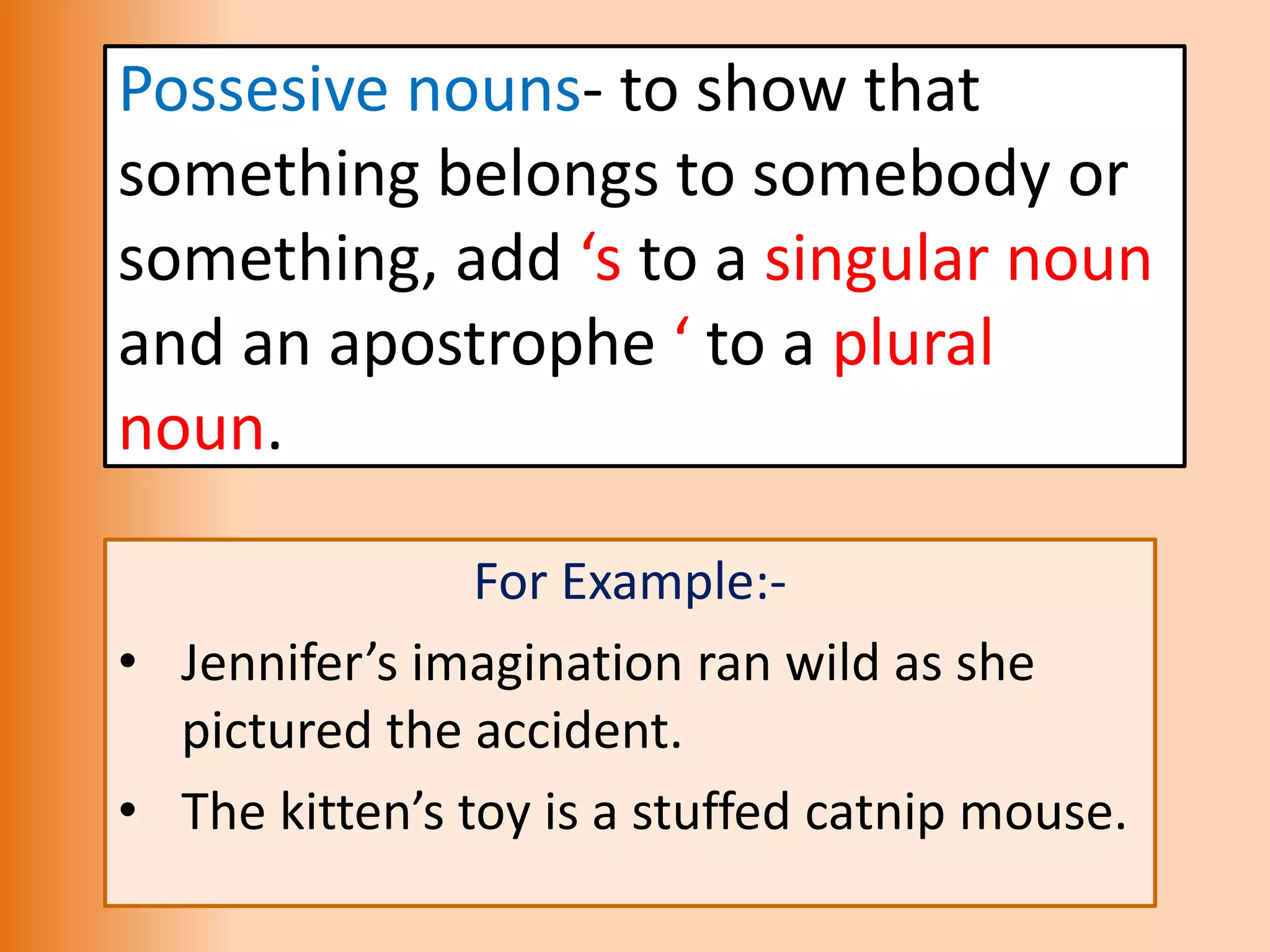 Possesive nouns- to show that
something belongs to somebody or
something, add ‘s to a singular noun
and an apostrophe ‘ to a plural
noun.
For Example:-
• Jennifer’s imagination ran wild as she
pictured the accident.
• The kitten’s toy is a stuffed catnip mouse.
 