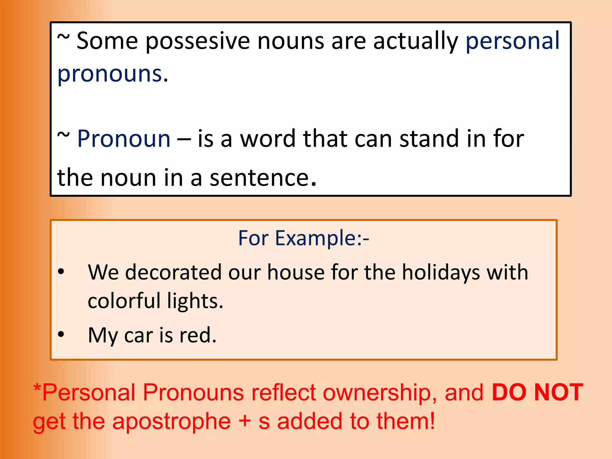 ~ Some possesive nouns are actually personal
pronouns.
~ Pronoun – is a word that can stand in for
the noun in a sentence.
For Example:-
• We decorated our house for the holidays with
colorful lights.
• My car is red.
*Personal Pronouns reflect ownership, and DO NOT
get the apostrophe + s added to them!
 