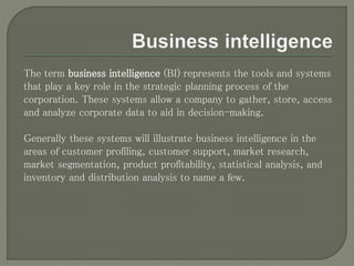 The term business intelligence (BI) represents the tools and systems
that play a key role in the strategic planning process of the
corporation. These systems allow a company to gather, store, access
and analyze corporate data to aid in decision-making.
Generally these systems will illustrate business intelligence in the
areas of customer profiling, customer support, market research,
market segmentation, product profitability, statistical analysis, and
inventory and distribution analysis to name a few.
 