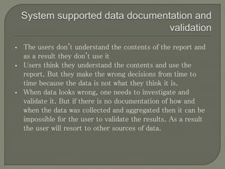 • The users don't understand the contents of the report and
as a result they don't use it
• Users think they understand the contents and use the
report. But they make the wrong decisions from time to
time because the data is not what they think it is.
• When data looks wrong, one needs to investigate and
validate it. But if there is no documentation of how and
when the data was collected and aggregated then it can be
impossible for the user to validate the results. As a result
the user will resort to other sources of data.
 