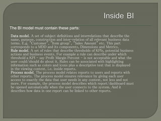 The BI model must contain these parts:
Data model. A set of subject definitions and interrelations that describe the
name, purpose, construction and inter-relation of all relevant business data
terms. E.g. "Customer", "Item group", "Sales Amount" etc. This part
corresponds to a MDD and its components, Dimensions and Metrics.
Rule model. A set of rules that describe thresholds of KPIs, potential business
actions and business events. For example a rule can describe under which
threshold a KPI - say Profit Margin Percent - is not acceptable and what the
user could/should do about it. Rules can be associated with highlighting
information such as colors and icons plus a descriptive text that is displayed
in the viewing context, i.e. inside reports.
Process model. The process model relates reports to users and reports with
other reports. The process model ensures relevance by giving each user
access to exactly the data that user needs in any context, not less and not
more. For example, the process model describes which report/dashboard must
be opened automatically when the user connects to the system. And it
describes how data in one report can be linked to other reports.
 