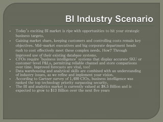 • Today's exciting BI market is ripe with opportunities to hit your strategic
business targets.
• Gaining market share, keeping customers and controlling costs remain key
objectives. Mid-market executives and big corporate department heads
rush to cost effectively meet these complex needs. How? Through
improved use of their existing database systems.
• CFOs require 'business intelligence' systems that display accurate SKU or
customer-level P&Ls, permitting reliable channel and store comparisons
over time. Improved forecasts are vital, too!
• Data warehousing and analytical skills are combined with an understanding
of industry issues, as we refine and implement your vision.
• According to Gartner survey of 1,400 CIOs, business intelligence was
ranked the top technology priority surpassing security.
• The BI and analytics market is currently valued at $8.5 Billion and is
expected to grow to $13 Billion over the next five years
 