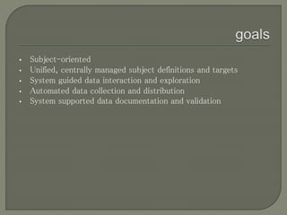 • Subject-oriented
• Unified, centrally managed subject definitions and targets
• System guided data interaction and exploration
• Automated data collection and distribution
• System supported data documentation and validation
 