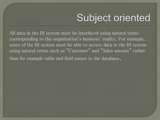 All data in the BI system must be interfaced using natural terms
corresponding to the organization's business' reality. For example,
users of the BI system must be able to access data in the BI system
using natural terms such as "Customer" and "Sales amount" rather
than for example table and field names in the database.
 