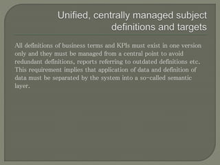 All definitions of business terms and KPIs must exist in one version
only and they must be managed from a central point to avoid
redundant definitions, reports referring to outdated definitions etc.
This requirement implies that application of data and definition of
data must be separated by the system into a so-called semantic
layer.
 