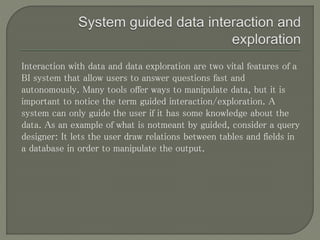 Interaction with data and data exploration are two vital features of a
BI system that allow users to answer questions fast and
autonomously. Many tools offer ways to manipulate data, but it is
important to notice the term guided interaction/exploration. A
system can only guide the user if it has some knowledge about the
data. As an example of what is notmeant by guided, consider a query
designer: It lets the user draw relations between tables and fields in
a database in order to manipulate the output.
 