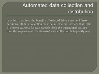 In order to achieve the benefits of reduced labor costs and faster
decisions, all data collection must be automated. notice, that if the
BI system extracts its data directly from the operational systems
then the requirement of automated data collection is implicitly met.
 
