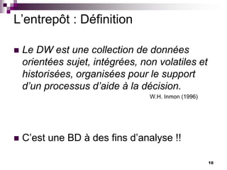 10
L’entrepôt : Définition
 Le DW est une collection de données
orientées sujet, intégrées, non volatiles et
historisées, organisées pour le support
d’un processus d’aide à la décision.
W.H. Inmon (1996)
 C’est une BD à des fins d’analyse !!
 