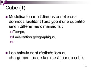 49
Cube (1)
 Modélisation multidimensionnelle des
données facilitant l’analyse d’une quantité
selon différentes dimensions :
Temps,
Localisation géographique,
…
 Les calculs sont réalisés lors du
chargement ou de la mise à jour du cube.
 