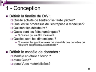 58
1 - Conception
 Définir la finalité du DW :
 Quelle activité de l’entreprise faut-il piloter?
 Quel est le processus de l’entreprise à modéliser?
 Qui sont les décideurs?
 Quels sont les faits numériques?
 Qu’est ce qui va être mesurer?
 Quelles sont les dimensions ?
 Comment les gestionnaires décrivent-ils des données qui
résultent du processus concerné?
 Définir le modèle de données :
 Modèle en étoile / flocon ?
 et/ou Cube?
 et/ou Vues matérialisées?
 