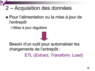 59
2 – Acquisition des données
 Pour l’alimentation ou la mise à jour de
l’entrepôt
Mise à jour régulière
Besoin d’un outil pour automatiser les
chargements de l’entrepôt :
ETL (Extract, Transform, Load)
 