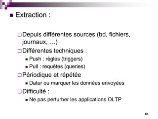 61
 Extraction :
Depuis différentes sources (bd, fichiers,
journaux, …)
Différentes techniques :
 Push : règles (triggers)
 Pull : requêtes (queries)
Périodique et répétée
 Dater ou marquer les données envoyées
Difficulté :
 Ne pas perturber les applications OLTP
 