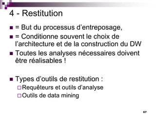 67
4 - Restitution
 = But du processus d’entreposage,
 = Conditionne souvent le choix de
l’architecture et de la construction du DW
 Toutes les analyses nécessaires doivent
être réalisables !
 Types d’outils de restitution :
Requêteurs et outils d’analyse
Outils de data mining
 