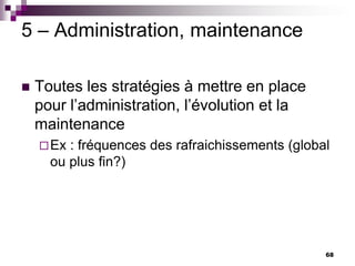 68
5 – Administration, maintenance
 Toutes les stratégies à mettre en place
pour l’administration, l’évolution et la
maintenance
Ex : fréquences des rafraichissements (global
ou plus fin?)
 