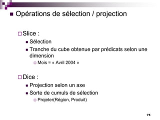 75
 Opérations de sélection / projection
Slice :
 Sélection
 Tranche du cube obtenue par prédicats selon une
dimension
 Mois = « Avril 2004 »
Dice :
 Projection selon un axe
 Sorte de cumuls de sélection
 Projeter(Région, Produit)
 