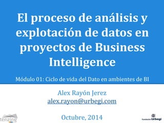 El proceso de análisis y 
explotación de datos en 
proyectos de Business 
Intelligence 
Módulo 01: Ciclo de vida del Dato en ambientes de BI 
Alex Rayón Jerez 
alex.rayon@urbegi.com 
Octubre, 2014 
 