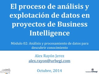 El proceso de análisis y 
explotación de datos en 
proyectos de Business 
Intelligence 
Módulo 02: Análisis y procesamiento de datos para 
descubrir conocimiento 
Alex Rayón Jerez 
alex.rayon@urbegi.com 
Octubre, 2014 
 