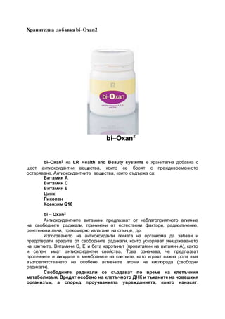Хранителна добавка bi–Oxan2
bi–Oxan2
bi–Oxan2 на LR Health and Beauty systems е хранителна добавка с
шест антиоксидантни вещества, които се борят с преждевременното
остаряване. Антиоксидантните вещества, които съдържа са:
Витамин А
Витамин С
Витамин Е
Цинк
Ликопен
Коензим Q10
bi – Oxan2
Антиоксидантните витамини предпазват от неблагоприятното влияние
на свободните радикали, причинени от естествени фактори, радиолъчение,
рентгенови лъчи, прекомерно излагане на слънце, др.
Използването на антиоксиданти помага на организма да забави и
предотврати вредите от свободните радикали, които ускоряват унищожаването
на клетките. Витамини С, Е и бета каротинът (провитамин на витамин А), както
и селен, имат антиоксидантни свойства. Това означава, че предпазват
протеините и липидите в мембраните на клетките, като играят важна роля във
възпрепятстването на особено активните атоми на кислорода (свободни
радикали).
Свободните радикали се създават по време на клетъчния
метаболизъм. Вредят особено на клетъчното ДНК и тъканите на човешкия
организъм, а според проучванията уврежданията, които нанасят,
 