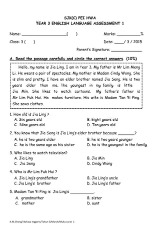 A.M.Chong/ Bahasa Inggeris/Tahun 3/March/Muka surat 1
SJK(C) PEI HWA
YEAR 3 ENGLISH LANGUAGE ASSESSMENT 1
Name: ___________________( )
Class: 3 ( )
Marks: __________%
Date: ____/ 3 / 2015
A. Read the passage carefully and circle the correct answers. (10%)
1. How old is Jia Ling ?
A. Six years old B. Eight years old
C. Nine years old D. Ten years old
2. You know that Jia Seng is Jia Ling’s elder brother because _______?
A. he is two years older B. he is two years younger
C. he is the same age as his sister D. he is the youngest in the family
3. Who likes to watch television?
A. Jia Ling B. Jia Min
C. Jia Seng D. Cindy Wong
4. Who is Mr Lim Fuk Hui ?
A. Jia Ling’s grandfather B. Jia Ling’s uncle
C. Jia Ling’s brother D. Jia Ling’s father
5. Madam Tan Yi Ping is Jia Ling’s __________.
A. grandmother B. sister
C. mother D. aunt
Hello, my name is Jia Ling. I am in Year 3. My father is Mr Lim Meng
Li. He wears a pair of spectacles. My mother is Madam Cindy Wong. She
is slim and pretty. I have an elder brother named Jia Seng. He is two
years older than me. The youngest in my family is little
Jia Min. She likes to watch cartoons. My father’s father is
Mr Lim Fuk Hui. He makes furniture. His wife is Madam Tan Yi Ping.
She sews clothes.
Parent’s Signature: _____________
 