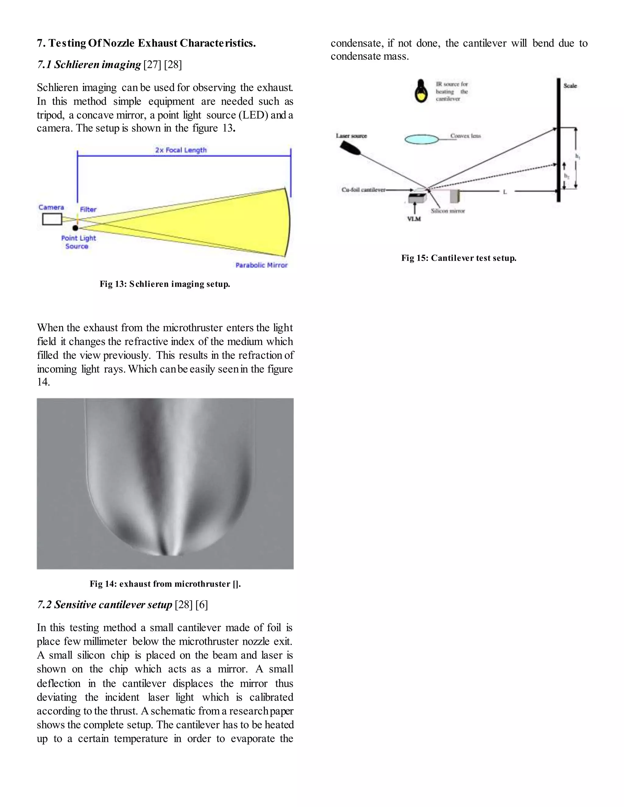 7. Testing OfNozzle Exhaust Characteristics.
7.1 Schlieren imaging [27] [28]
Schlieren imaging can be used for observing the exhaust.
In this method simple equipment are needed such as
tripod, a concave mirror, a point light source (LED) and a
camera. The setup is shown in the figure 13.
Fig 13: Schlieren imaging setup.
When the exhaust from the microthruster enters the light
field it changes the refractive index of the medium which
filled the view previously. This results in the refraction of
incoming light rays.Which canbe easily seenin the figure
14.
Fig 14: exhaust from microthruster [].
7.2 Sensitive cantilever setup [28] [6]
In this testing method a small cantilever made of foil is
place few millimeter below the microthruster nozzle exit.
A small silicon chip is placed on the beam and laser is
shown on the chip which acts as a mirror. A small
deflection in the cantilever displaces the mirror thus
deviating the incident laser light which is calibrated
according to the thrust. Aschematic from a researchpaper
shows the complete setup. The cantilever has to be heated
up to a certain temperature in order to evaporate the
condensate, if not done, the cantilever will bend due to
condensate mass.
Fig 15: Cantilever test setup.
 