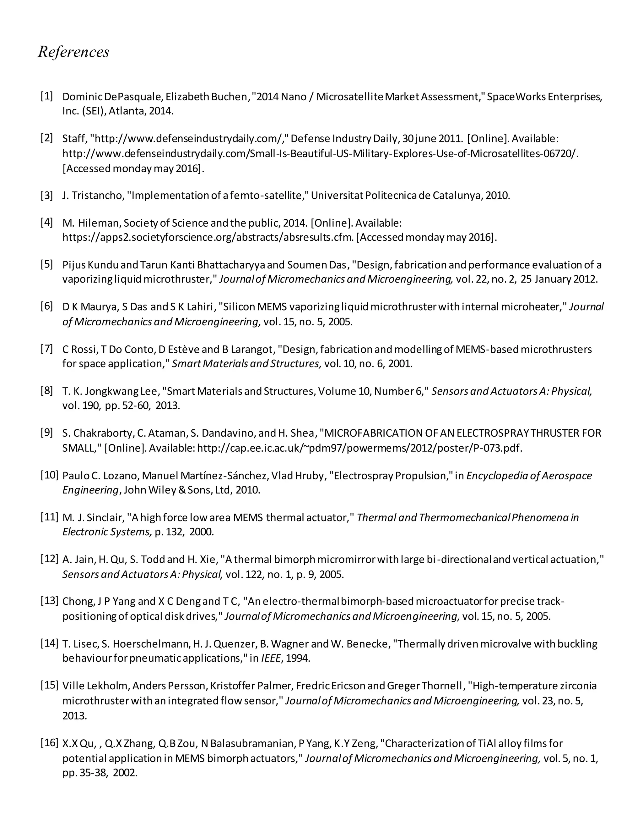 References
[1] DominicDePasquale,ElizabethBuchen,"2014 Nano / MicrosatelliteMarketAssessment,"SpaceWorksEnterprises,
Inc. (SEI),Atlanta,2014.
[2] Staff,"http://www.defenseindustrydaily.com/,"Defense IndustryDaily,30june 2011. [Online].Available:
http://www.defenseindustrydaily.com/Small-Is-Beautiful-US-Military-Explores-Use-of-Microsatellites-06720/.
[Accessedmondaymay2016].
[3] J. Tristancho,"Implementationof afemto-satellite,"UniversitatPolitecnicade Catalunya,2010.
[4] M. Hileman,Societyof Science andthe public,2014. [Online].Available:
https://apps2.societyforscience.org/abstracts/absresults.cfm.[Accessedmondaymay2016].
[5] PijusKunduandTarun Kanti Bhattacharyyaand SoumenDas,"Design,fabricationandperformance evaluationof a
vaporizingliquidmicrothruster," Journalof Micromechanicsand Microengineering, vol.22,no.2, 25 January2012.
[6] D K Maurya, S Das andS K Lahiri,"SiliconMEMS vaporizingliquidmicrothrusterwithinternal microheater," Journal
of Micromechanicsand Microengineering, vol.15,no. 5, 2005.
[7] C Rossi,T Do Conto,D Estève and B Larangot,"Design,fabricationandmodellingof MEMS-basedmicrothrusters
for space application," SmartMaterialsand Structures, vol.10,no. 6, 2001.
[8] T. K. JongkwangLee,"SmartMaterialsandStructures,Volume 10,Number6," Sensorsand ActuatorsA:Physical,
vol.190, pp.52-60, 2013.
[9] S. Chakraborty,C.Ataman,S. Dandavino,andH. Shea,"MICROFABRICATION OFAN ELECTROSPRAYTHRUSTER FOR
SMALL," [Online].Available:http://cap.ee.ic.ac.uk/~pdm97/powermems/2012/poster/P-073.pdf.
[10] PauloC. Lozano,Manuel Martínez-Sánchez,VladHruby,"ElectrosprayPropulsion,"in Encyclopedia of Aerospace
Engineering,JohnWiley&Sons,Ltd, 2010.
[11] M. J.Sinclair,"A highforce lowarea MEMS thermal actuator," Thermal and ThermomechanicalPhenomena in
Electronic Systems, p.132, 2000.
[12] A. Jain,H.Qu, S. Toddand H. Xie,"A thermal bimorphmicromirrorwithlarge bi-directionalandvertical actuation,"
Sensorsand ActuatorsA:Physical, vol.122, no. 1, p. 9, 2005.
[13] Chong,J P Yang and X C Dengand T C, "Anelectro-thermalbimorph-basedmicroactuatorforprecise track-
positioningof optical diskdrives," Journalof Micromechanicsand Microengineering, vol.15,no. 5, 2005.
[14] T. Lisec,S. Hoerschelmann,H.J.Quenzer,B.Wagner andW. Benecke,"Thermallydrivenmicrovalve withbuckling
behaviourforpneumaticapplications,"in IEEE,1994.
[15] Ville Lekholm, AndersPersson,Kristoffer Palmer,FredricEricsonandGregerThornell,"High-temperature zirconia
microthrusterwithanintegratedflowsensor," Journalof Micromechanicsand Microengineering, vol.23,no.5,
2013.
[16] X.XQu, , Q.XZhang, Q.BZou, N Balasubramanian,PYang,K.Y Zeng,"Characterizationof TiAl alloyfilmsfor
potential applicationinMEMS bimorphactuators," Journalof Micromechanicsand Microengineering, vol.5,no.1,
pp.35-38, 2002.
 