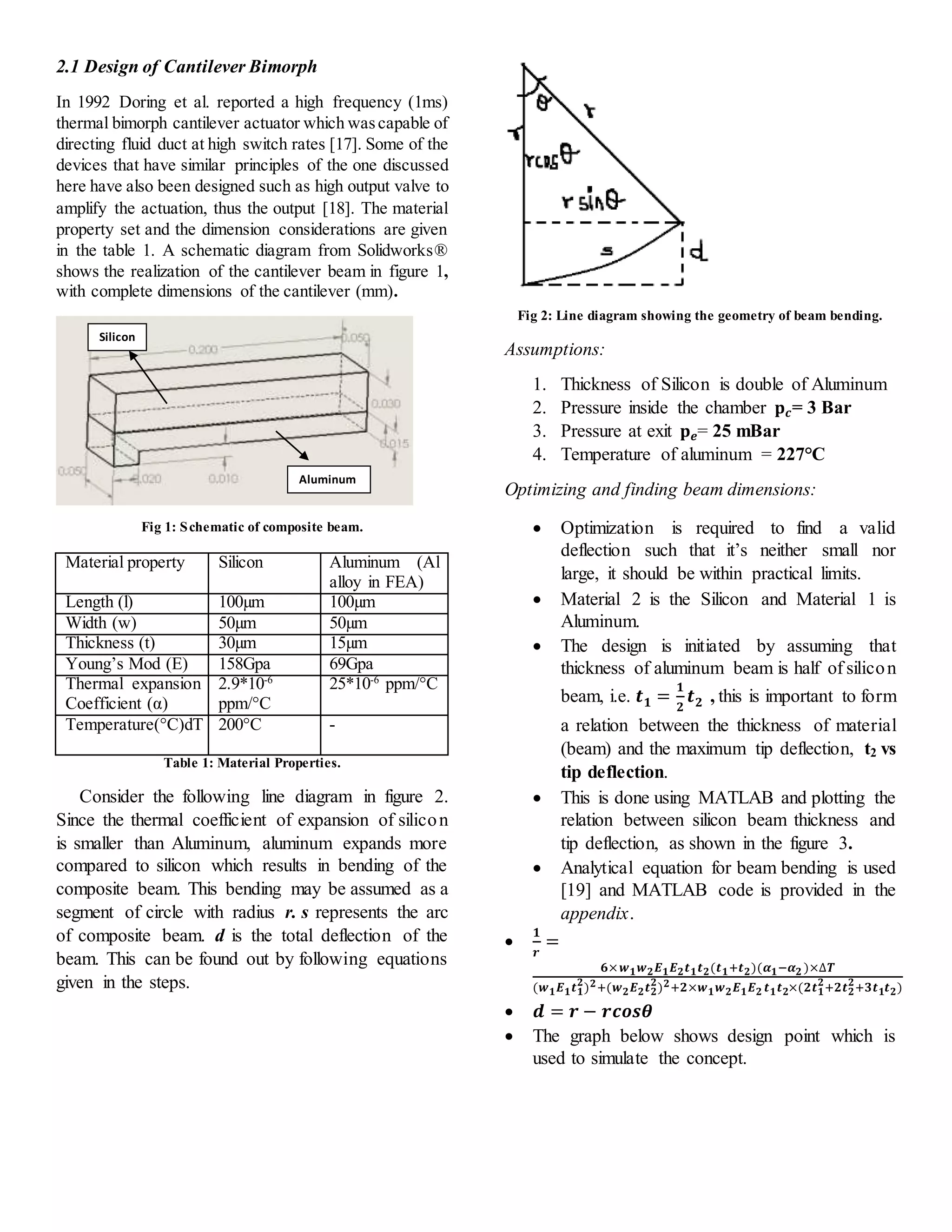 2.1 Design of Cantilever Bimorph
In 1992 Doring et al. reported a high frequency (1ms)
thermal bimorph cantilever actuator which wascapable of
directing fluid duct at high switch rates [17]. Some of the
devices that have similar principles of the one discussed
here have also been designed such as high output valve to
amplify the actuation, thus the output [18]. The material
property set and the dimension considerations are given
in the table 1. A schematic diagram from Solidworks®
shows the realization of the cantilever beam in figure 1,
with complete dimensions of the cantilever (mm).
Fig 1: Schematic of composite beam.
Table 1: Material Properties.
Consider the following line diagram in figure 2.
Since the thermal coefficient of expansion of silicon
is smaller than Aluminum, aluminum expands more
compared to silicon which results in bending of the
composite beam. This bending may be assumed as a
segment of circle with radius r. s represents the arc
of composite beam. d is the total deflection of the
beam. This can be found out by following equations
given in the steps.
Fig 2: Line diagram showing the geometry of beam bending.
Assumptions:
1. Thickness of Silicon is double of Aluminum
2. Pressure inside the chamber 𝐩 𝒄= 3 Bar
3. Pressure at exit 𝐩 𝒆= 25 mBar
4. Temperature of aluminum = 227°C
Optimizing and finding beam dimensions:
 Optimization is required to find a valid
deflection such that it’s neither small nor
large, it should be within practical limits.
 Material 2 is the Silicon and Material 1 is
Aluminum.
 The design is initiated by assuming that
thickness of aluminum beam is half of silicon
beam, i.e. 𝒕 𝟏 =
𝟏
𝟐
𝒕 𝟐 , this is important to form
a relation between the thickness of material
(beam) and the maximum tip deflection, t2 vs
tip deflection.
 This is done using MATLAB and plotting the
relation between silicon beam thickness and
tip deflection, as shown in the figure 3.
 Analytical equation for beam bending is used
[19] and MATLAB code is provided in the
appendix.

𝟏
𝒓
=
𝟔× 𝒘 𝟏 𝒘 𝟐 𝑬 𝟏 𝑬 𝟐 𝒕 𝟏 𝒕 𝟐(𝒕 𝟏+𝒕 𝟐)(𝜶 𝟏−𝜶 𝟐 )×∆𝑻
(𝒘 𝟏 𝑬 𝟏 𝒕 𝟏
𝟐
) 𝟐+(𝒘 𝟐 𝑬 𝟐 𝒕 𝟐
𝟐
) 𝟐+𝟐×𝒘 𝟏 𝒘 𝟐 𝑬 𝟏 𝑬 𝟐 𝒕 𝟏 𝒕 𝟐×(𝟐𝒕 𝟏
𝟐
+𝟐𝒕 𝟐
𝟐
+𝟑𝒕 𝟏 𝒕 𝟐)
 𝒅 = 𝒓 − 𝒓𝒄𝒐𝒔𝜽
 The graph below shows design point which is
used to simulate the concept.
Material property Silicon Aluminum (Al
alloy in FEA)
Length (l) 100µm 100µm
Width (w) 50µm 50µm
Thickness (t) 30µm 15µm
Young’s Mod (E) 158Gpa 69Gpa
Thermal expansion
Coefficient (α)
2.9*10-6
ppm/°C
25*10-6
ppm/°C
Temperature(°C)dT 200°C -
Silicon
Aluminum
 