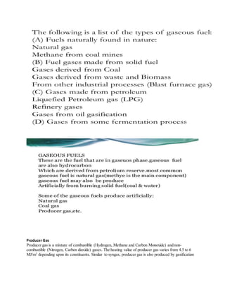 Producer Gas
Producer gas is a mixture of combustible (Hydrogen, Methane and Carbon Monoxide) and non-
combustible (Nitrogen, Carbon dioxide) gases. The heating value of producer gas varies from 4.5 to 6
MJ/m3
depending upon its constituents. Similar to syngas, producer gas is also produced by gasification
 