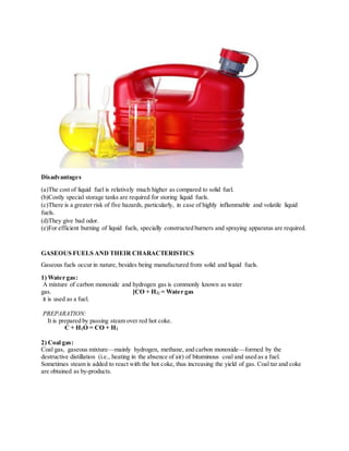 Disadvantages
(a)The cost of liquid fuel is relatively much higher as compared to solid fuel.
(b)Costly special storage tanks are required for storing liquid fuels.
(c)There is a greater risk of five hazards, particularly, in case of highly inflammable and volatile liquid
fuels.
(d)They give bad odor.
(e)For efficient burning of liquid fuels, specially constructed burners and spraying apparatus are required.
GASEOUS FUELS AND THEIR CHARACTERISTICS
Gaseous fuels occur in nature, besides being manufactured from solid and liquid fuels.
1) Water gas:
A mixture of carbon monoxide and hydrogen gas is commonly known as water
gas. [CO + H2] = Water gas
it is used as a fuel.
PREPARATION:
It is prepared by passing steam over red hot coke.
C + H2O = CO + H2
2) Coal gas:
Coal gas, gaseous mixture—mainly hydrogen, methane, and carbon monoxide—formed by the
destructive distillation (i.e., heating in the absence of air) of bituminous coal and used as a fuel.
Sometimes steam is added to react with the hot coke, thus increasing the yield of gas. Coal tar and coke
are obtained as by-products.
 
