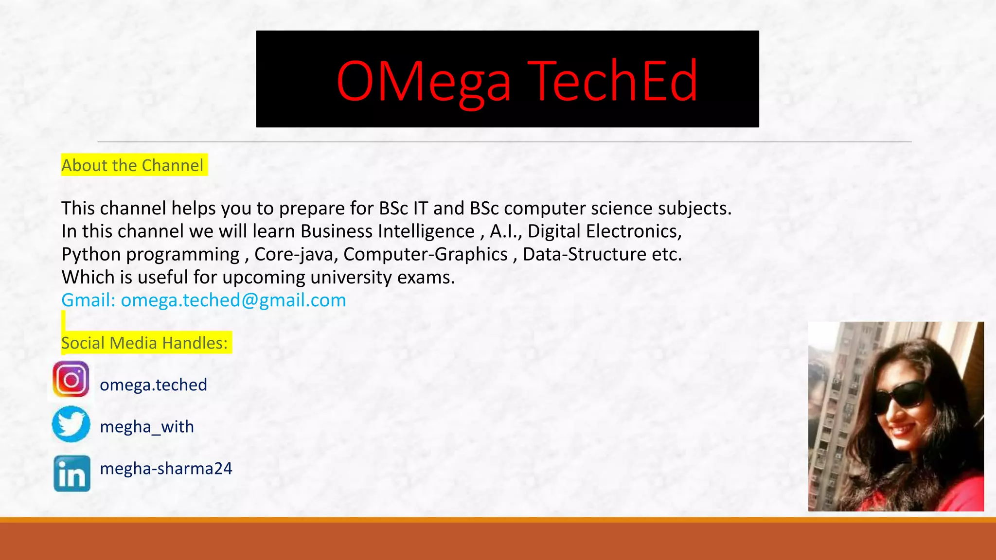 About the Channel
This channel helps you to prepare for BSc IT and BSc computer science subjects.
In this channel we will learn Business Intelligence , A.I., Digital Electronics,
Python programming , Core-java, Computer-Graphics , Data-Structure etc.
Which is useful for upcoming university exams.
Gmail: omega.teched@gmail.com
Social Media Handles:
omega.teched
megha_with
megha-sharma24
OMega TechEd
 