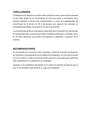 CONCLUSIONES
La Inteligencia de Negocios no es para nada una técnica nueva, pues muchas empresas
se han dado abasto de las herramientas de este para crecer y consolidarse como
grandes empresas e incluso como multinacionales. Lo nuevo es la globalización del
conocimiento de la técnica de BI y del proceso que siguieron las empresas ya
consolidadas para llegar a la posición en la que se encuentran.
Las herramientas del BI son enfocadas al tratamiento de la información de una empresa
de manera adecuada y precisa para obtener resultados coherentes y confiables, con el
fin de tomar decisiones que aporten enormemente al desarrollo y expansión de la
empresa.
RECOMENDACIONES
Se recomienda dar a conocer a micro, pequeñas y medianas empresas ecuatorianas,
los beneficios y complicaciones de la Inteligencia de Negocios, así como de la manera
en la que se llevan a cabo los procesos del BI y que es lo que pueden ganar aplicando
este procedimiento con cabalidad en sus empresas.
Capacitar a los estadísticos estudiantes en la carrera en este tipo de técnicas que si
bien no son actuales, están teniendo un auge en la actualidad.
 