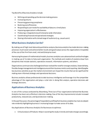 Top Benefitsof BusinessAnalytics include
 Refiningandspeedingupthe decisionmakingprocess
 Increasingreturns
 Preservinggoverningcompliance
 Realizingcostefficiencies
 Respondingtouserneedsforavailabilityof dataona timelybasis
 Improvingorganization’s effectiveness
 Producinga integratedviewof enterprise wide information
 Coordinatingfinancial andoperational strategies
 Sharinginformationwitha broadrange of audience (e.g.,casual users)
What Business AnalyticsCan Do?
By making use of high-level dataandquantitative analysis,Businessanalytics hasmade decision-making
processes much easier and achieve better results and good output across the organizations irrespective
of the size of the firm from small, mid and Enterprise level.
Harnessingthe powerof mathematical models,businessanalyticsusesadvancedtoolsandtechnologies
in making use of its data to help each organization. The methods and models of analytics draw from
disciplines that include statistics, operations research, information systems, and others.
Organizationscontinue tobe challengedandhave realizedthe needforstrongeranalytics,fasterdelivery,
flexiblechange managementandintelligencearoundtheirbusinessmetricsandreporting.Identifyingthe
key business activities as per the market environment can impact the results that can be significant for
making more informed strategic and operational decisions.
Business analytics allows professionals to take business intelligence and leverage it to the competitive
advantage of the organization and plays a vital role in doing Risk analysis, operation decisions and
Strategic decisions.
Applications of Business Analytics:
In one of the surveys conducted by Bloomberg, Three out of four organizations believe that Business
Analytics has been very effective in decision-making. Few of the key improvementsinclude increased
productivity, reduced cost, and Quick decision-making.
Inthe pastfewyears,the percentageof respondents profitingfrombusinessanalyticshasrisenatadecent
rate evidently highlighting business’s increasing hunger to make sense of its data.
Key Applications of Business Analytics for Businesses to optimize:
 Critical analysis of Products:Helpsinassistingthe studyintrendsandmake changesaccordingly.
 