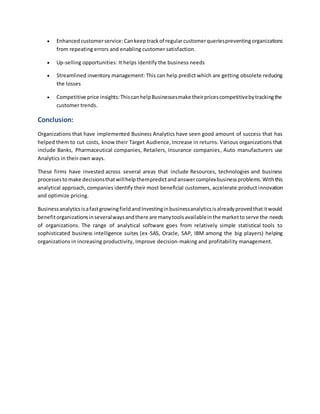  Enhanced customerservice:Cankeeptrackof regularcustomerqueriespreventingorganizations
from repeating errors and enabling customer satisfaction.
 Up-selling opportunities: It helps identify the business needs
 Streamlined inventory management: This can help predict which are getting obsolete reducing
the losses
 Competitive price insights:ThiscanhelpBusinessesmake theirpricescompetitivebytrackingthe
customer trends.
Conclusion:
Organizations that have implemented Business Analytics have seen good amount of success that has
helped them to cut costs, know their Target Audience, Increase in returns. Various organizations that
include Banks, Pharmaceutical companies, Retailers, Insurance companies, Auto manufacturers use
Analytics in their own ways.
These firms have invested across several areas that include Resources, technologies and business
processestomake decisionsthatwillhelp thempredictand answercomplexbusinessproblems.Withthis
analytical approach, companies identify their most beneficial customers, accelerate product innovation
and optimize pricing.
BusinessanalyticsisafastgrowingfieldandInvestinginbusinessanalyticsisalreadyprovedthatitwould
benefitorganizationsinseveralwaysandthere are manytoolsavailableinthe markettoserve the needs
of organizations. The range of analytical software goes from relatively simple statistical tools to
sophisticated business intelligence suites (ex-SAS, Oracle, SAP, IBM among the big players) helping
organizations in increasing productivity, Improve decision-making and profitability management.
 