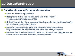 Le DataWarehouse DataWarehouse = Entrepôt de données Base de données spécialisée Réceptacle de l’ensemble des données de l’entreprise => grosses quantités de données Objectif : permettre à une organisation de prendre des décisions basées sur les informations disponibles Les informations proviennent des systèmes opérationnels de  l’organisation et parfois de données externes à l’organisation Les données sont non volatiles : elles sont mises à jour uniquement par des flux d’alimentation exécutés périodiquement 