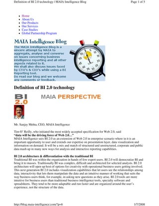 Definition of BI 2.0 technology | MAIA Intelligence Blog                                       Page 1 of 5



      Home
      About Us
      Our Products
      Our Services
      Case Studies
      Global Partnership Program




Definition of BI 2.0 technology




Mr. Sanjay Mehta, CEO, MAIA Intelligence

Tim O’ Reilly, who initiated the most widely accepted specification for Web 2.0, said
“data will be the driving force of Web 2.0…”
MAIA Intelligence sees BI 2.0 as an extension of Web 2.0 in enterprise scenario where in it is an
important opportunity to user and extends our expertise on presentation layer, data visualization and
information on demand. It will be a mix and match of structured and unstructured, corporate and public
data mash up in many new ways for analysis and interactive reporting capabilities.

BI 2.0 architecture & differentiation with the traditional BI
Traditional BI was within the organization in hands of few expert users. BI 2.0 will democratize BI and
bring it to masses. Traditionally BI was complex, difficult and architected for selected analysts. BI 2.0
architecture will open up host of options for creativity with operational business users getting involved.
This next generation BI 2.0 includes visualization capabilities that let users see the relationships among
data, interactivity that lets them manipulate the data and an intuitive manner of working that suits the
way business users think, for example, in asking new questions as they arise. BI 2.0 tools are more
intuitive for business users than traditional business intelligence tools, specialty software and
spreadsheets. They tend to be more adaptable and run faster and are organized around the user’s
experience, not the structure of the data.




http://blog.maia-intelligence.com/?p=6                                                            1/7/2008
