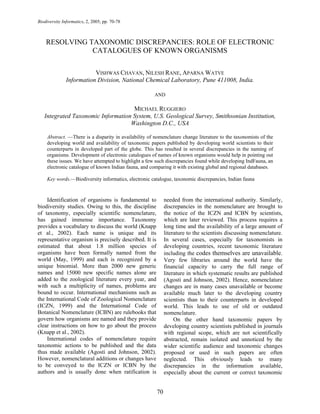 Biodiversity Informatics, 2, 2005, pp. 70-78



    RESOLVING TAXONOMIC DISCREPANCIES: ROLE OF ELECTRONIC
               CATALOGUES OF KNOWN ORGANISMS

                          VISHWAS CHAVAN, NILESH RANE, APARNA WATVE
               Information Division, National Chemical Laboratory, Pune 411008, India.

                                                       AND

                                    MICHAEL RUGGIERO
   Integrated Taxonomic Information System, U.S. Geological Survey, Smithsonian Institution,
                                   Washington D.C., USA

     Abstract. —There is a disparity in availability of nomenclature change literature to the taxonomists of the
     developing world and availability of taxonomic papers published by developing world scientists to their
     counterparts in developed part of the globe. This has resulted in several discrepancies in the naming of
     organisms. Development of electronic catalogues of names of known organisms would help in pointing out
     these issues. We have attempted to highlight a few such discrepancies found while developing IndFauna, an
     electronic catalogue of known Indian fauna, and comparing it with existing global and regional databases.

     Key words.—Biodiversity informatics, electronic catalogue, taxonomic discrepancies, Indian fauna



    Identification of organisms is fundamental to            needed from the international authority. Similarly,
biodiversity studies. Owing to this, the discipline          discrepancies in the nomenclature are brought to
of taxonomy, especially scientific nomenclature,             the notice of the ICZN and ICBN by scientists,
has gained immense importance. Taxonomy                      which are later reviewed. This process requires a
provides a vocabulary to discuss the world (Knapp            long time and the availability of a large amount of
et al., 2002). Each name is unique and its                   literature to the scientists discussing nomenclature.
representative organism is precisely described. It is        In several cases, especially for taxonomists in
estimated that about 1.8 million species of                  developing countries, recent taxonomic literature
organisms have been formally named from the                  including the codes themselves are unavailable.
world (May, 1999) and each is recognized by a                Very few libraries around the world have the
unique binomial. More than 2000 new generic                  financial capacity to carry the full range of
names and 15000 new specific names alone are                 literature in which systematic results are published
added to the zoological literature every year, and           (Agosti and Johnson, 2002). Hence, nomenclature
with such a multiplicity of names, problems are              changes are in many cases unavailable or become
bound to occur. International mechanisms such as             available much later to the developing country
the International Code of Zoological Nomenclature            scientists than to their counterparts in developed
(ICZN, 1999) and the International Code of                   world. This leads to use of old or outdated
Botanical Nomenclature (ICBN) are rulebooks that             nomenclature.
govern how organisms are named and they provide                   On the other hand taxonomic papers by
clear instructions on how to go about the process            developing country scientists published in journals
(Knapp et al., 2002).                                        with regional scope, which are not scientifically
    International codes of nomenclature require              abstracted, remain isolated and unnoticed by the
taxonomic actions to be published and the data               wider scientific audience and taxonomic changes
thus made available (Agosti and Johnson, 2002).              proposed or used in such papers are often
However, nomenclatural additions or changes have             neglected. This obviously leads to many
to be conveyed to the ICZN or ICBN by the                    discrepancies in the information available,
authors and is usually done when ratification is             especially about the current or correct taxonomic


                                                        70
 