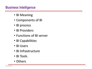 Business Intelligence
• BI Meaning
• Components of BI
• BI process
• BI Providers
• Functions of BI server
• BI Capabilities
• BI Users
• BI Infrastructure
• BI Tools
• Others
1
8/19/2023
 